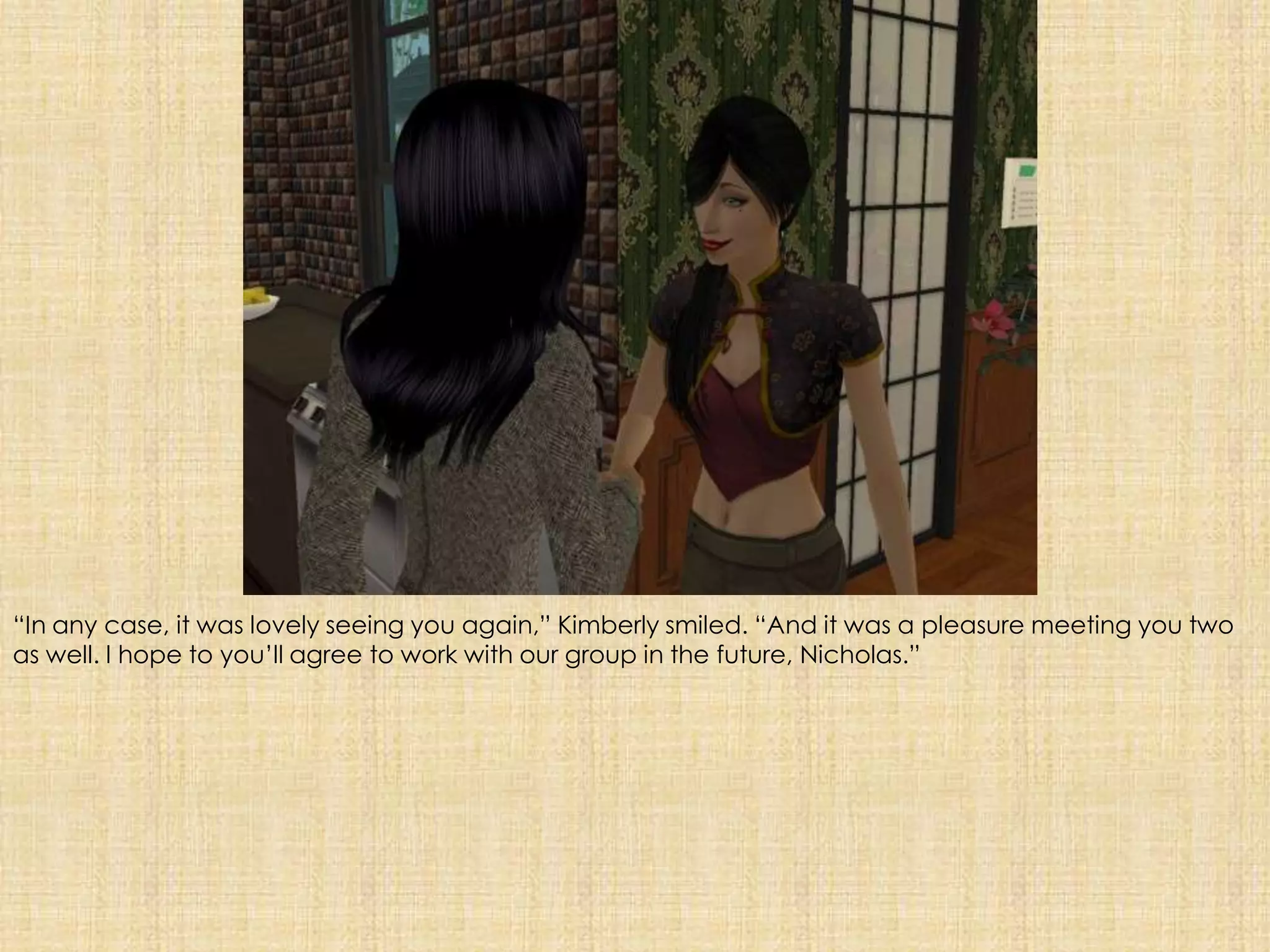 “In any case, it was lovely seeing you again,” Kimberly smiled. “And it was a pleasure meeting you two as well. I hope to you’ll agree to work with our group in the future, Nicholas.”