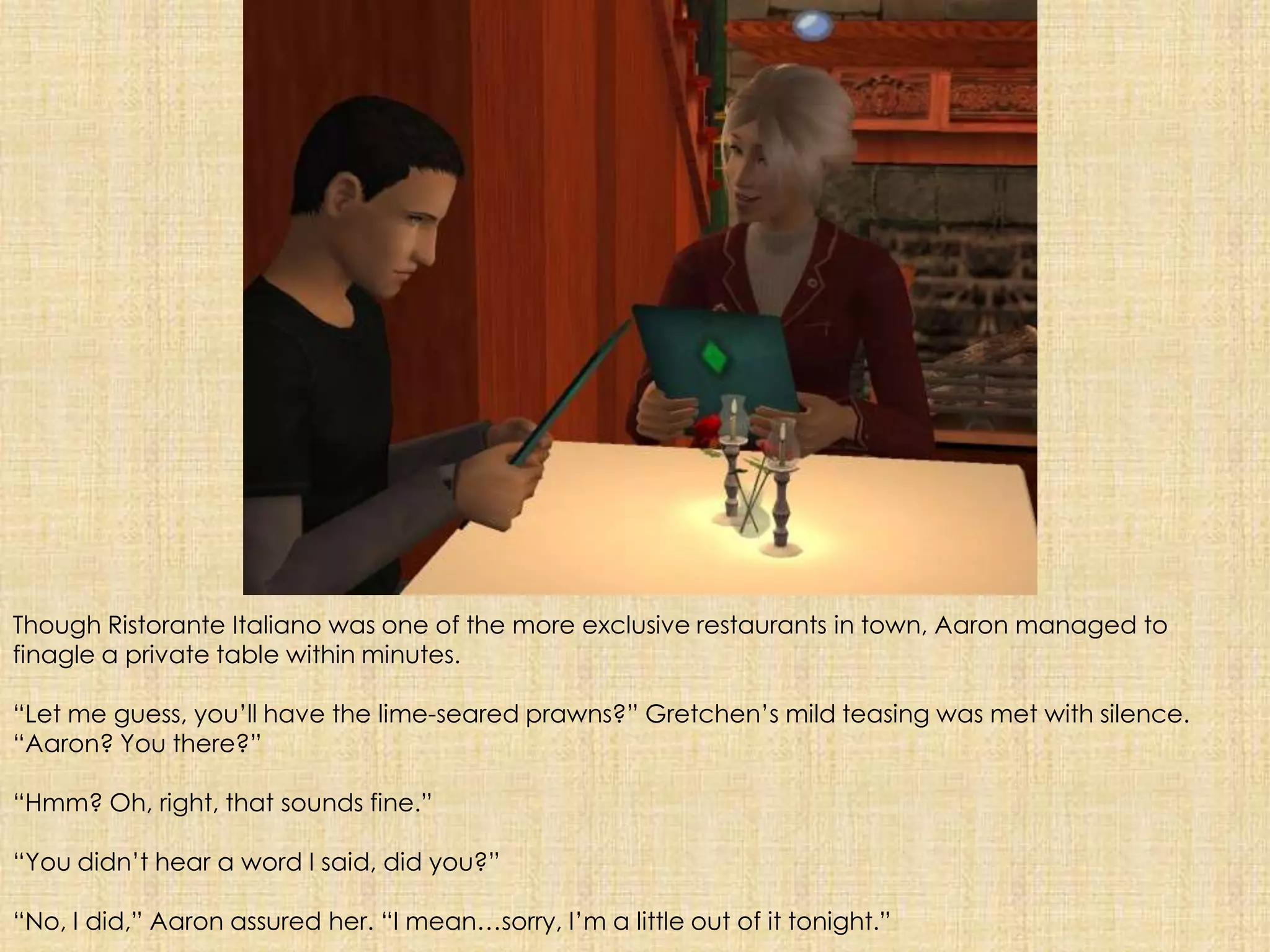 Though RistoranteItalianowas one of the more exclusive restaurants in town, Aaron managed to finagle a private table within minutes. “Let me guess, you’ll have the lime-seared prawns?” Gretchen’s mild teasing was met with silence. “Aaron? You there?”“Hmm? Oh, right, that sounds fine.”“You didn’t hear a word I said, did you?”“No, I did,” Aaron assured her. “I mean…sorry, I’m a little out of it tonight.”