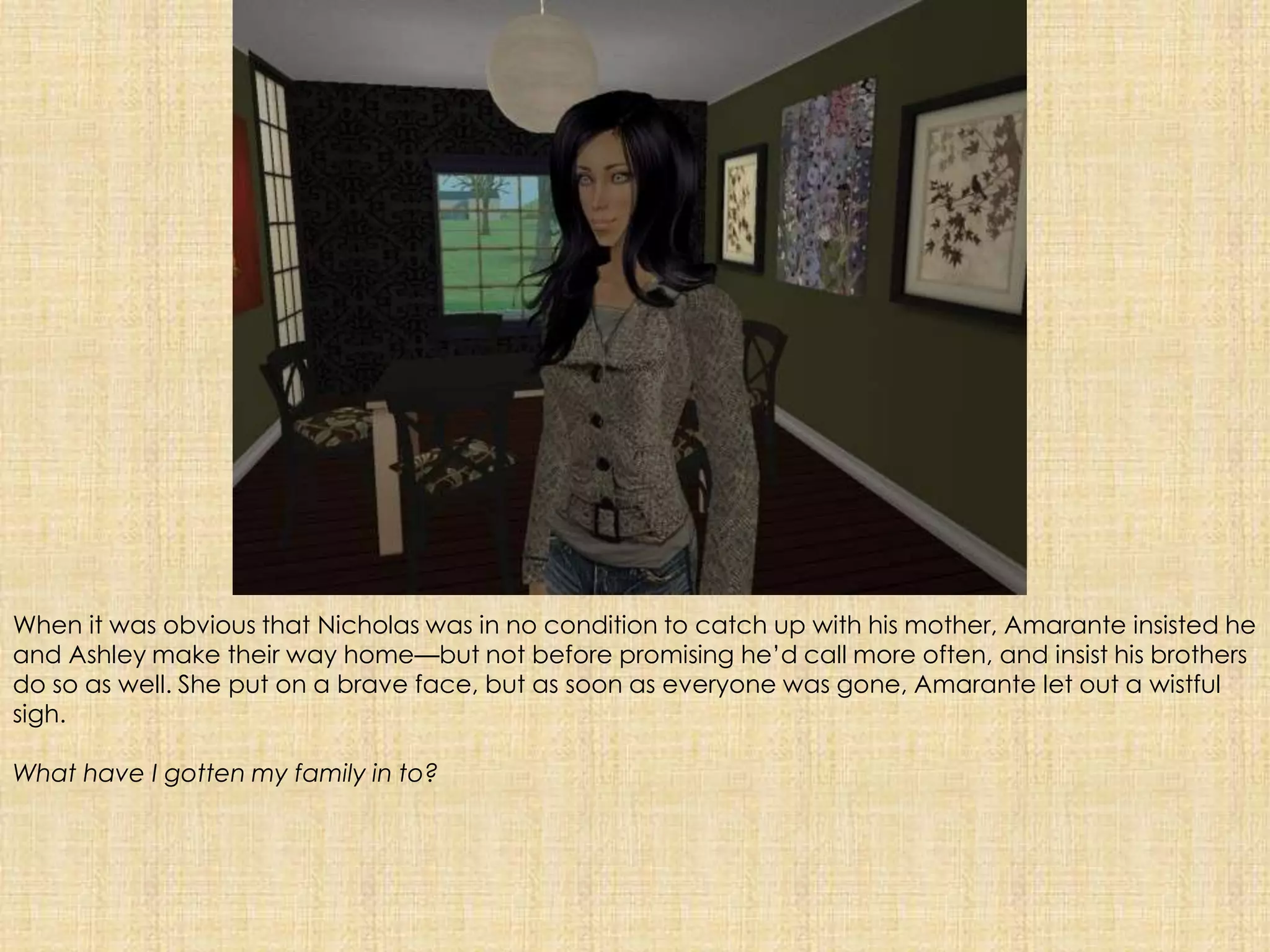 When it was obvious that Nicholas was in no condition to catch up with his mother, Amarante insisted he and Ashley make their way home—but not before promising he’d call more often, and insist his brothers do so as well. She put on a brave face, but as soon as everyone was gone, Amarante let out a wistful sigh. What have I gotten my family in to?