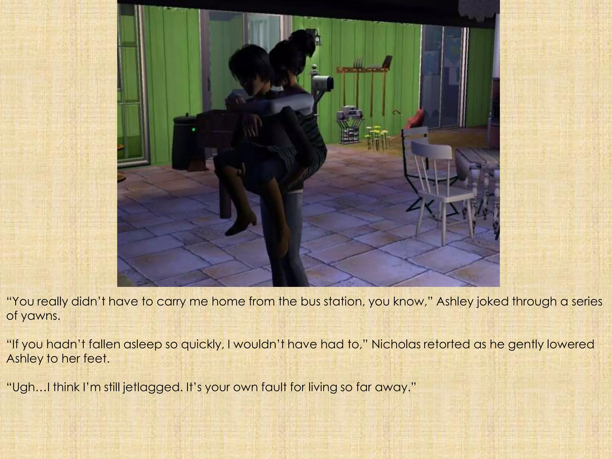“You really didn’t have to carry me home from the bus station, you know,” Ashley joked through a series of yawns.“If you hadn’t fallen asleep so quickly, I wouldn’t have had to,” Nicholas retorted as he gently lowered Ashley to her feet.“Ugh…I think I’m still jetlagged. It’s your own fault for living so far away.”