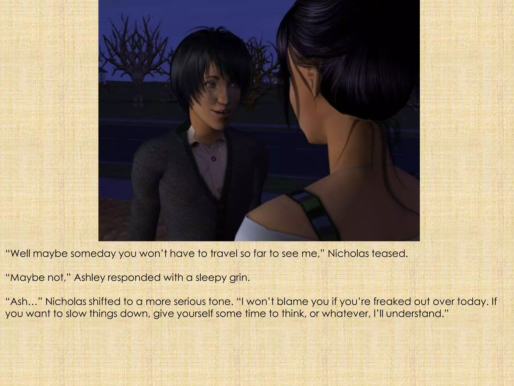 “Well maybe someday you won’t have to travel so far to see me,” Nicholas teased.“Maybe not,” Ashley responded with a sleepy grin.“Ash…” Nicholas shifted to a more serious tone. “I won’t blame you if you’re freaked out over today. If you want to slow things down, give yourself some time to think, or whatever, I’ll understand.”
