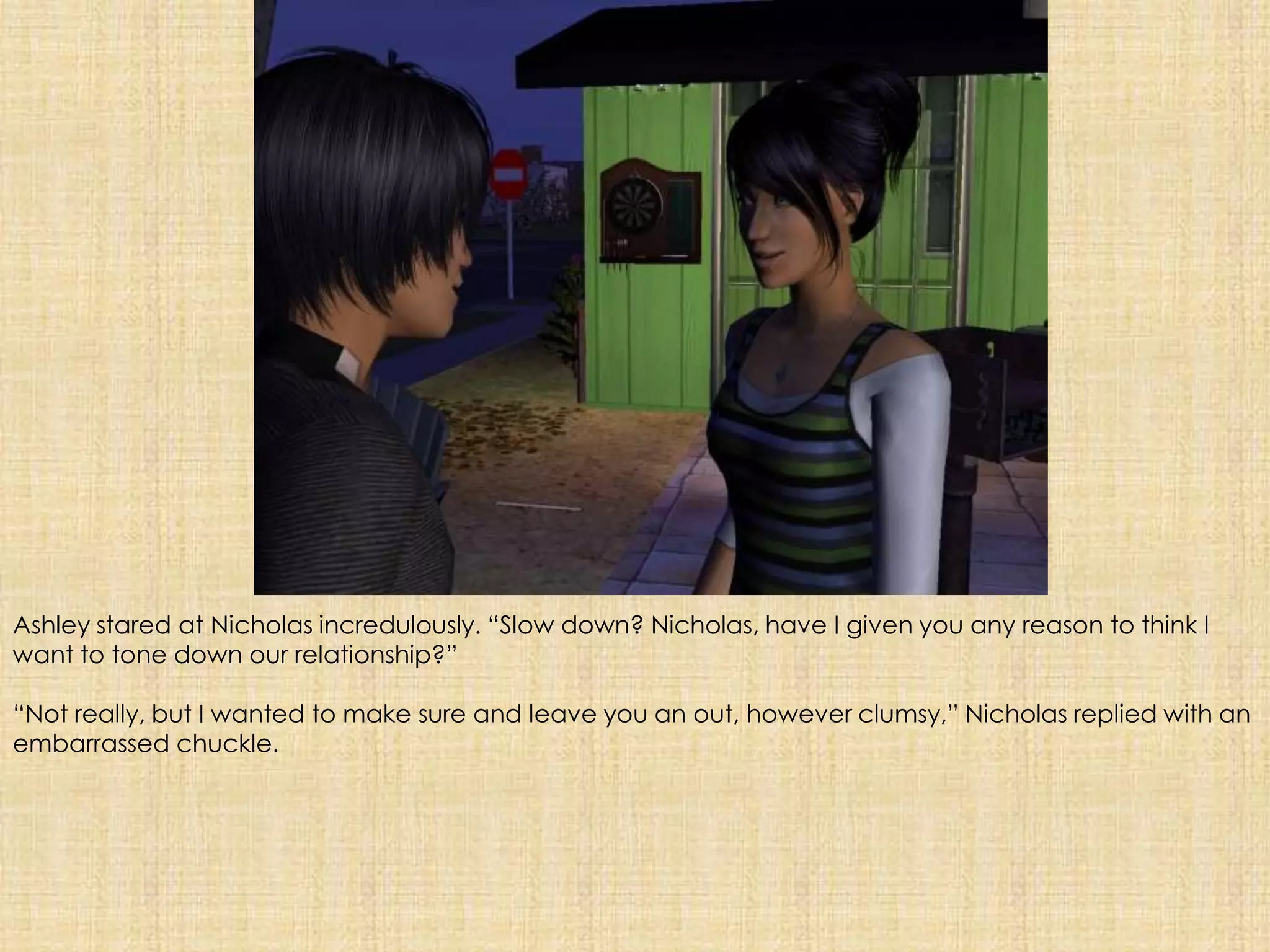 Ashley stared at Nicholas incredulously. “Slow down? Nicholas, have I given you any reason to think I want to tone down our relationship?”“Not really, but I wanted to make sure and leave you an out, however clumsy,” Nicholas replied with an embarrassed chuckle. 