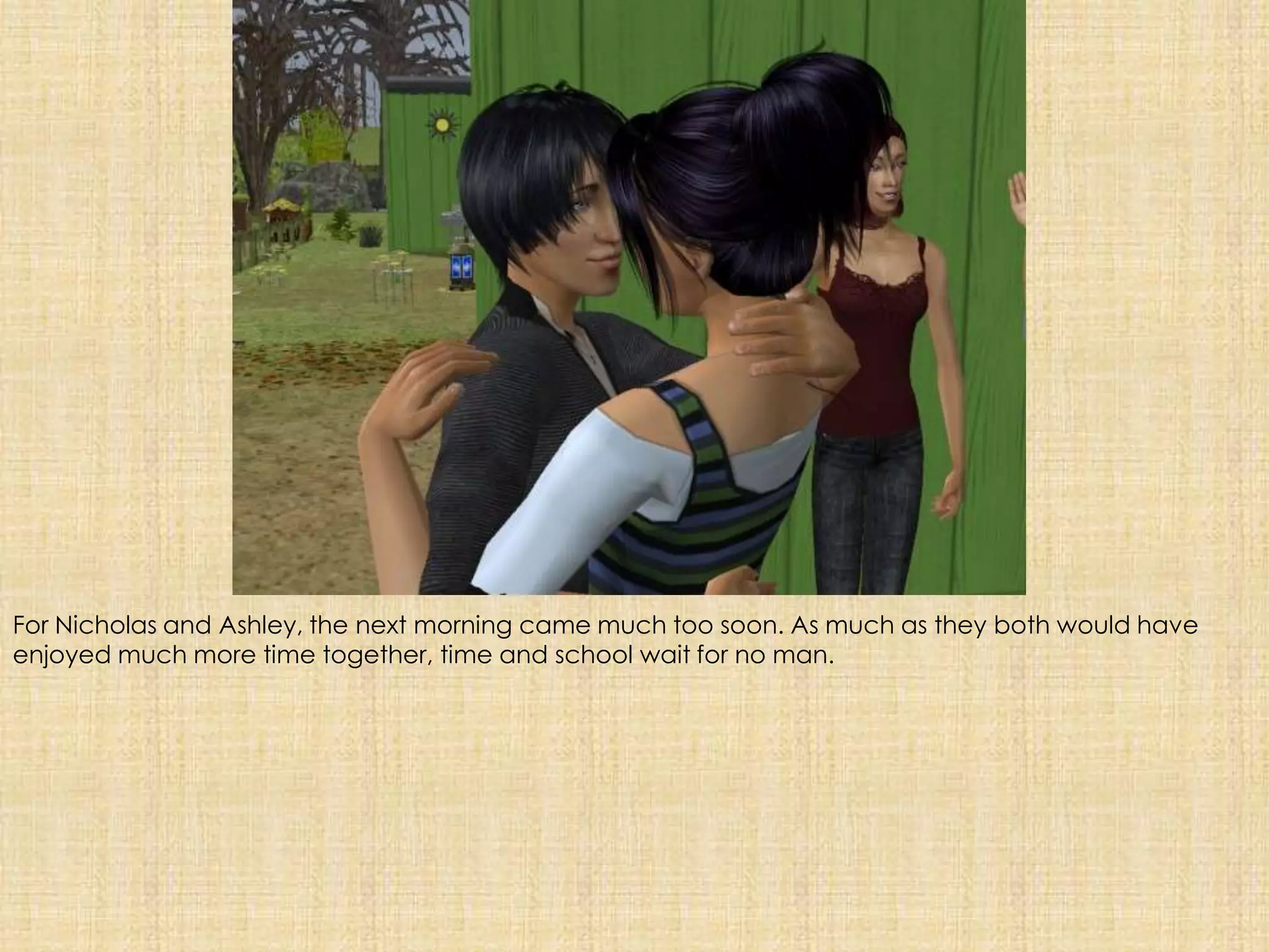 For Nicholas and Ashley, the next morning came much too soon. As much as they both would have enjoyed much more time together, time and school wait for no man. 