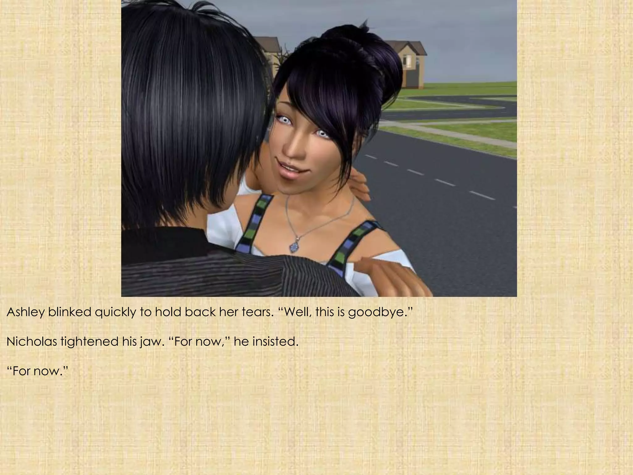 Ashley blinked quickly to hold back her tears. “Well, this is goodbye.”Nicholas tightened his jaw. “For now,” he insisted.“For now.”