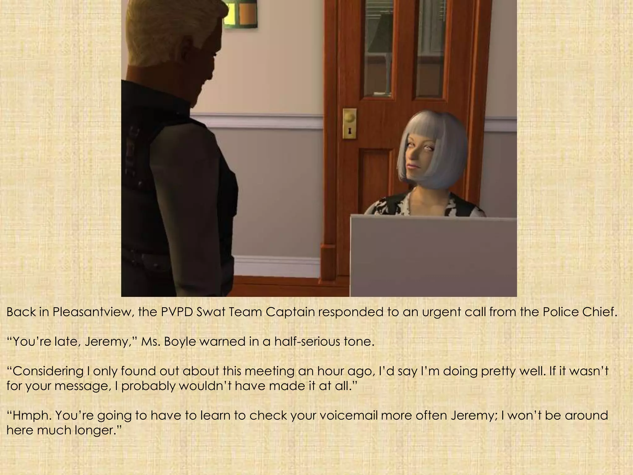 Back in Pleasantview, the PVPD Swat Team Captain responded to an urgent call from the Police Chief.“You’re late, Jeremy,” Ms. Boyle warned in a half-serious tone.“Considering I only found out about this meeting an hour ago, I’d say I’m doing pretty well. If it wasn’t for your message, I probably wouldn’t have made it at all.”“Hmph. You’re going to have to learn to check your voicemail more often Jeremy; I won’t be around here much longer.”