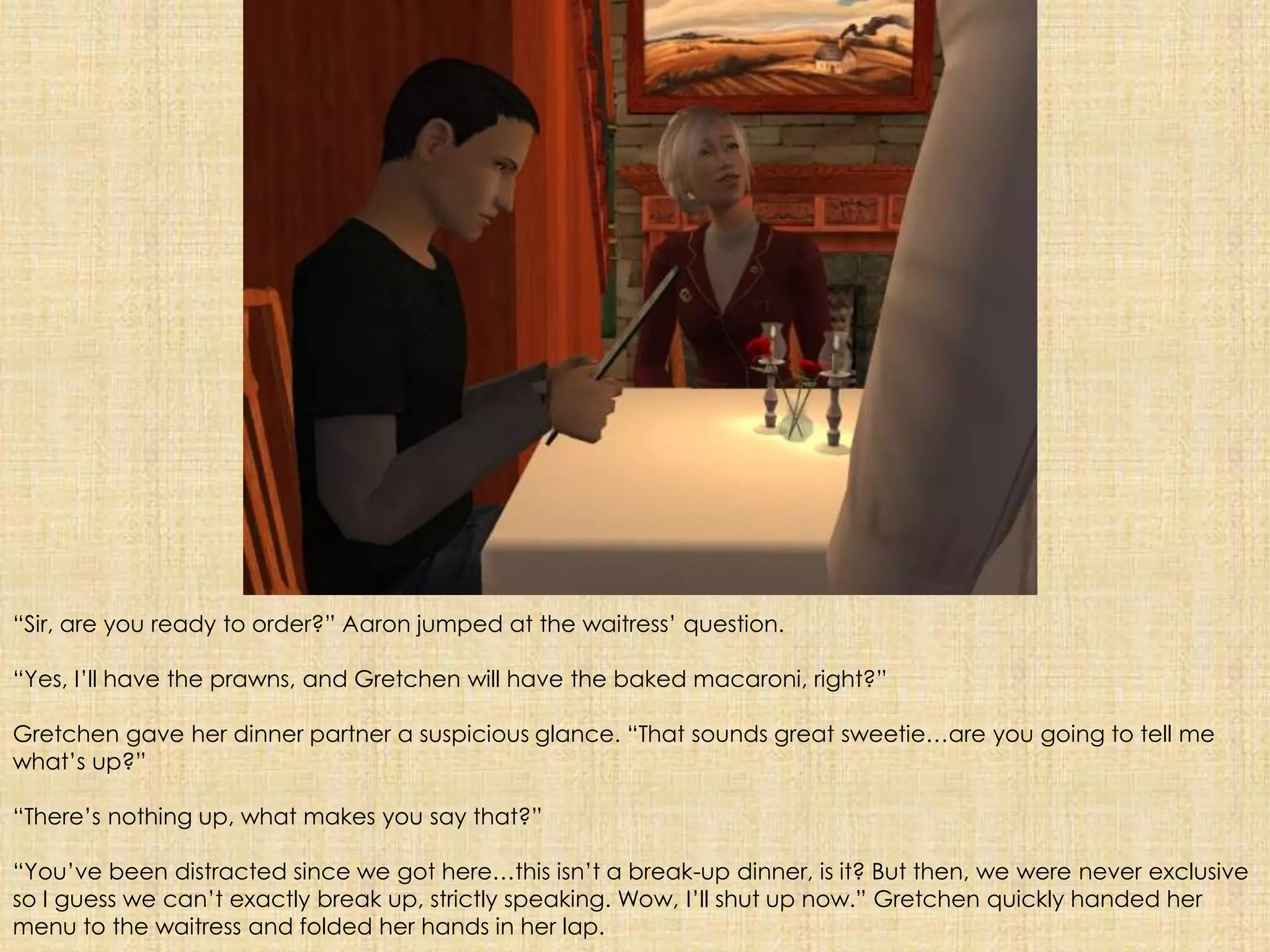 “Sir, are you ready to order?” Aaron jumped at the waitress’ question. “Yes, I’ll have the prawns, and Gretchen will have the baked macaroni, right?”Gretchen gave her dinner partner a suspicious glance. “That sounds great sweetie…are you going to tell me what’s up?” “There’s nothing up, what makes you say that?”“You’ve been distracted since we got here…this isn’t a break-up dinner, is it? But then, we were never exclusive so I guess we can’t exactly break up, strictly speaking. Wow, I’ll shut up now.” Gretchen quickly handed her menu to the waitress and folded her hands in her lap.
