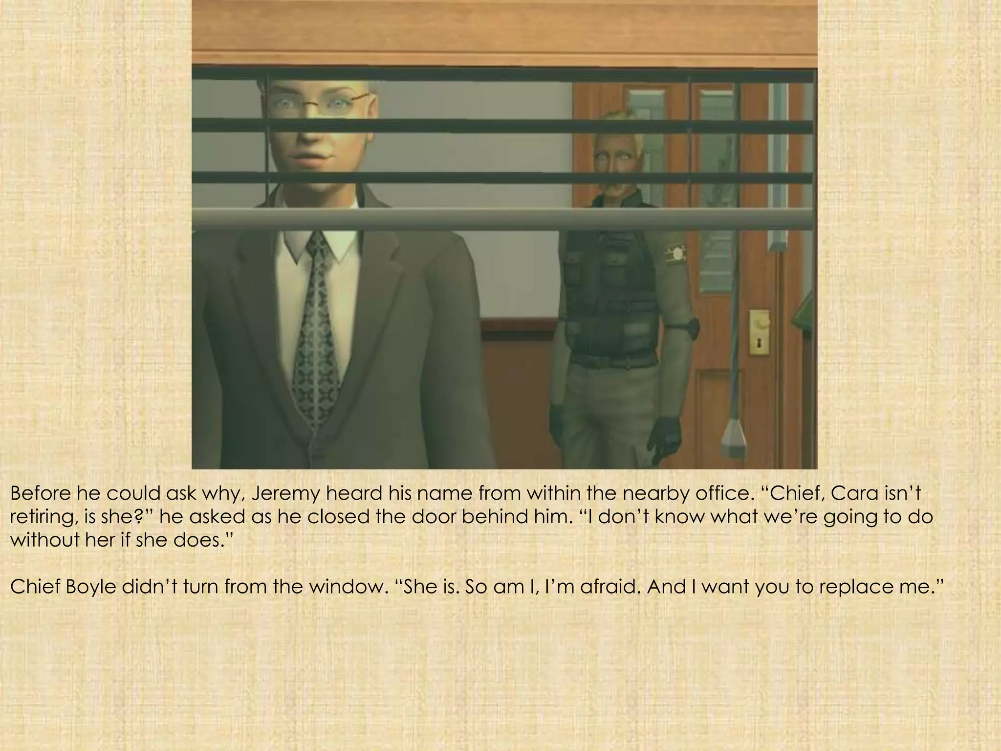 Before he could ask why, Jeremy heard his name from within the nearby office. “Chief, Cara isn’t retiring, is she?” he asked as he closed the door behind him. “I don’t know what we’re going to do without her if she does.”Chief Boyle didn’t turn from the window. “She is. So am I, I’m afraid. And I want you to replace me.” 