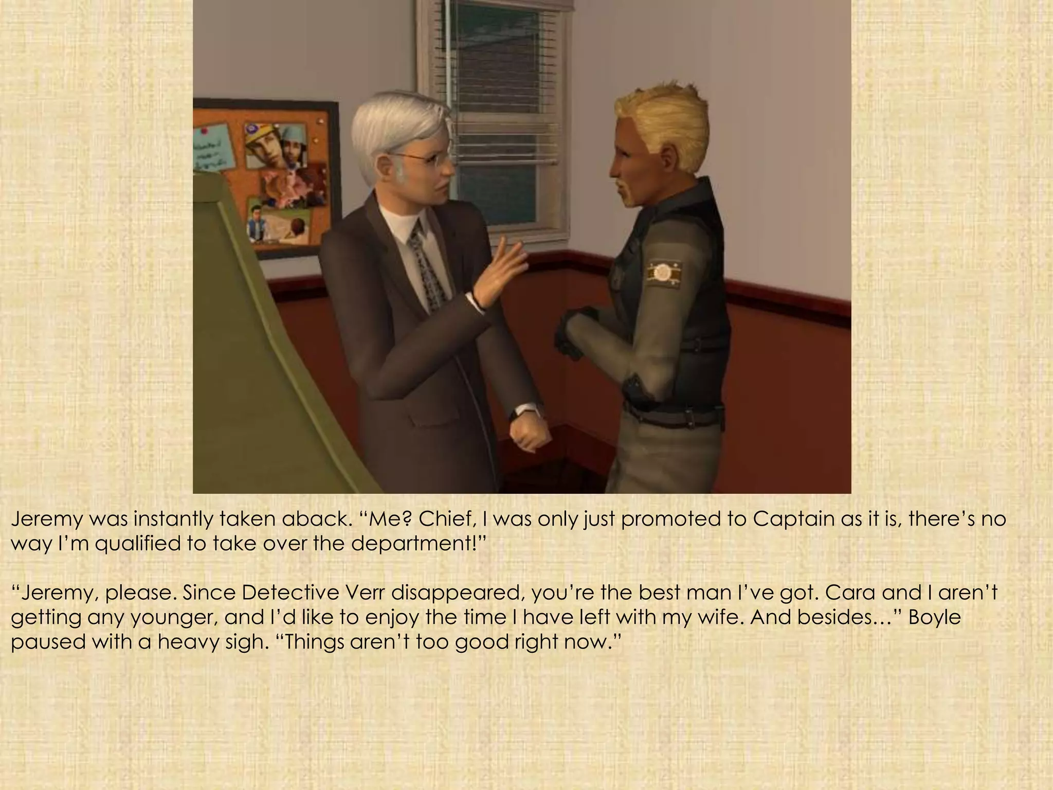Jeremy was instantly taken aback. “Me? Chief, I was only just promoted to Captain as it is, there’s no way I’m qualified to take over the department!”“Jeremy, please. Since Detective Verr disappeared, you’re the best man I’ve got. Cara and I aren’t getting any younger, and I’d like to enjoy the time I have left with my wife. And besides…” Boyle paused with a heavy sigh. “Things aren’t too good right now.”