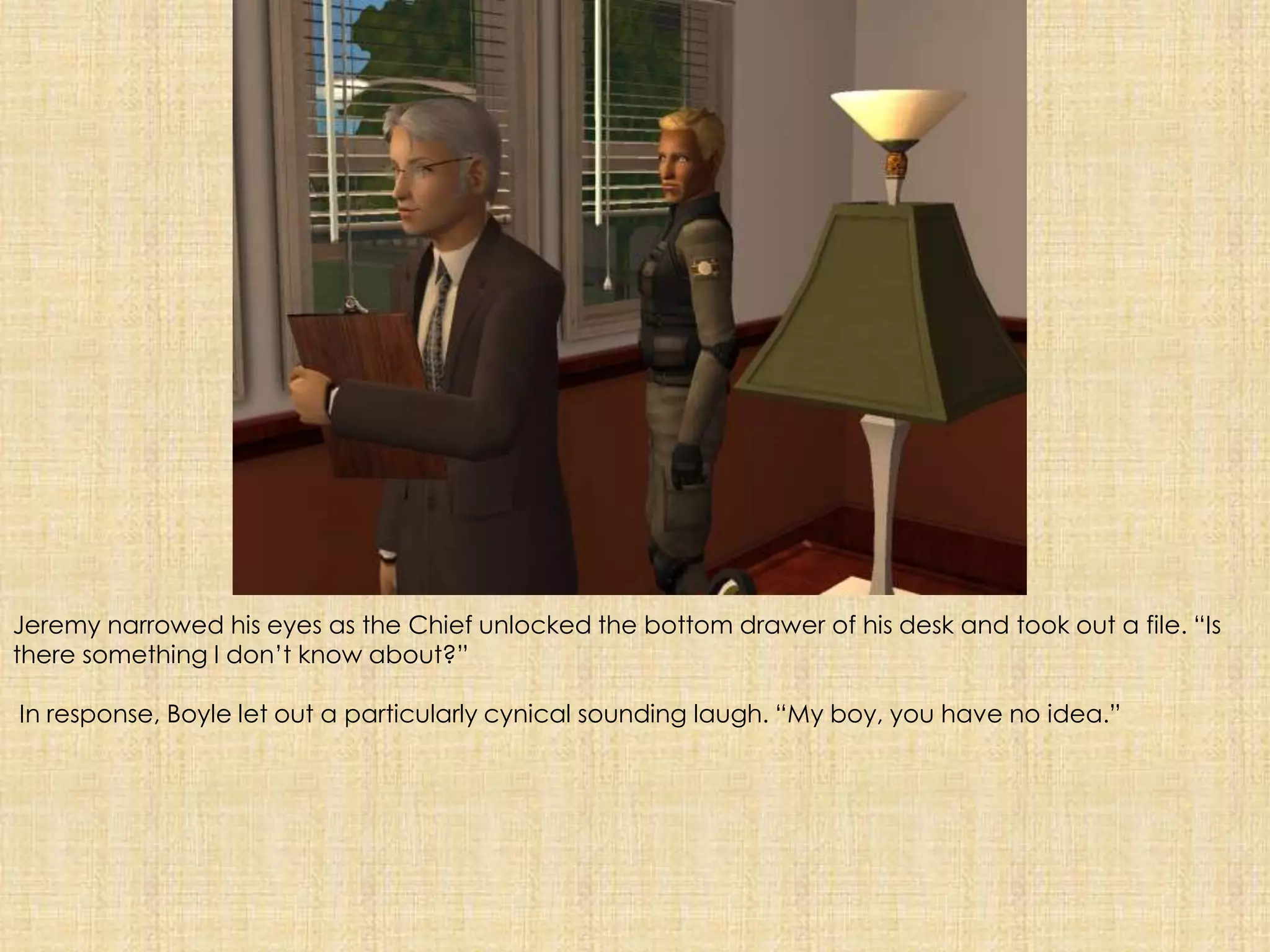 Jeremy narrowed his eyes as the Chief unlocked the bottom drawer of his desk and took out a file. “Is there something I don’t know about?” In response, Boyle let out a particularly cynical sounding laugh. “My boy, you have no idea.”
