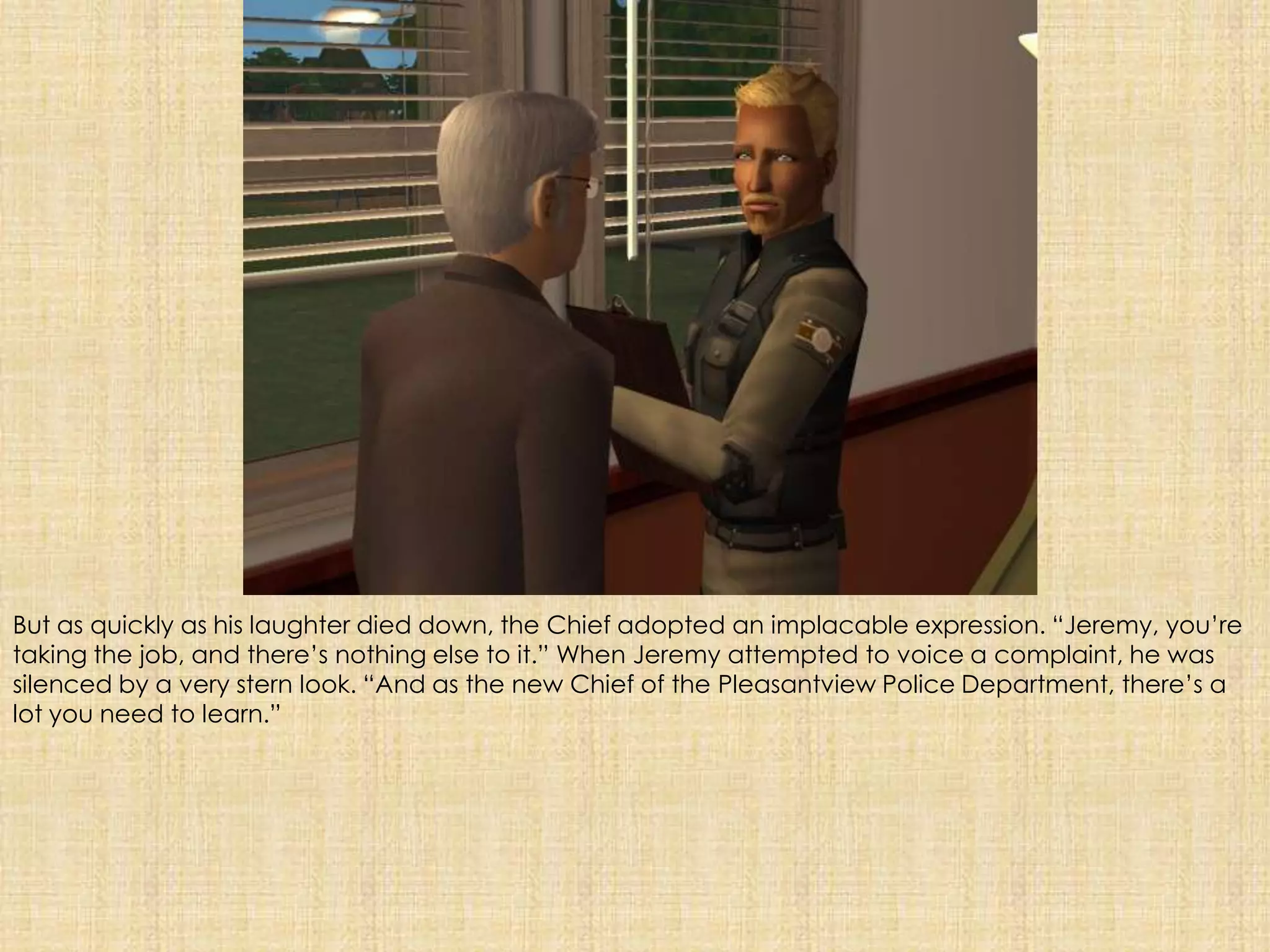 But as quickly as his laughter died down, the Chief adopted an implacable expression. “Jeremy, you’re taking the job, and there’s nothing else to it.” When Jeremy attempted to voice a complaint, he was silenced by a very stern look. “And as the new Chief of the Pleasantview Police Department, there’s a lot you need to learn.” 