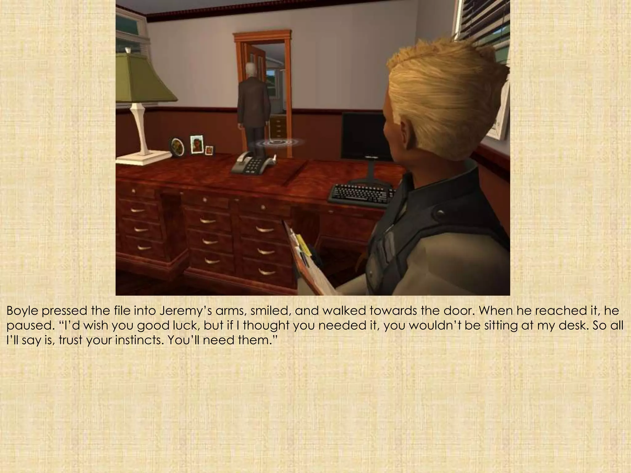 Boyle pressed the file into Jeremy’s arms, smiled, and walked towards the door. When he reached it, he paused. “I’d wish you good luck, but if I thought you needed it, you wouldn’t be sitting at my desk. So all I’ll say is, trust your instincts. You’ll need them.”