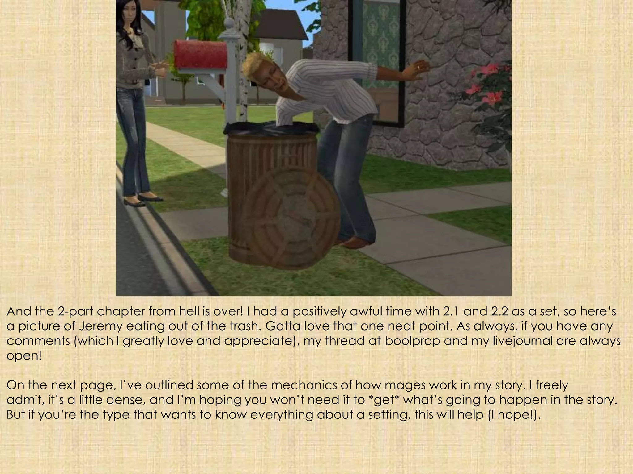 And the 2-part chapter from hell is over! I had a positively awful time with 2.1 and 2.2 as a set, so here’s a picture of Jeremy eating out of the trash. Gotta love that one neat point. As always, if you have any comments (which I greatly love and appreciate), my thread at boolprop and my livejournal are always open!On the next page, I’ve outlined some of the mechanics of how mages work in my story. I freely admit, it’s a little dense, and I’m hoping you won’t need it to *get* what’s going to happen in the story. But if you’re the type that wants to know everything about a setting, this will help (I hope!).