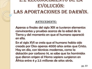 2.2 Reconocimiento de la evolución: Las aportaciones de Darwin. Antecedente: Apenas a finales del siglo XIX se tuvieron elementos convincentes y pruebas acerca de la edad de la Tierra y del momento en que el humano apareció en ella. En el siglo XVI se creía que el humano había sido creado por Dios apenas 4000 años antes que Cristo. Hoy en día, con técnicas modernas, como la datación por carbono 14, se sabe que los homínidos que dieron origen al Homo sapiens surgieron en África entre 4 y 2.5 millones de años atrás. pp. 61 