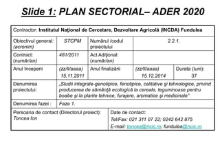 Slide 1: PLAN SECTORIAL– ADER 2020
Contractor: Institutul Naţional de Cercetare, Dezvoltare Agricolă (INCDA) Fundulea

Obiectivul general:     STCPM        Numărul /codul                         2.2.1.
(acronim)                            proiectului
Contract:             481/2011       Act Adiţional:
(număr/an)                           (număr/an)
Anul începerii        (zz/ll/aaaa)   Anul finalizării       (zz/ll/aaaa)        Durata (luni):
                       15.11.2011                              15.12.2014              37
Denumirea             „Studii integrate-genotipice, fenotipice, calitative şi tehnologice, privind
proiectului:          producerea de sămânţă ecologică la cereale, leguminoase pentru
                      boabe şi la plante tehnice, furajere, aromatice şi medicinale”
Denumirea fazei :     Faza 1.
Persoana de contact (Directorul proiect):      Date de contact:
Toncea Ion                                     Tel/Fax: 021 311 07 22; 0242 642 875
                                               E-mail: toncea@ricic.ro; fundulea@ricic.ro
 