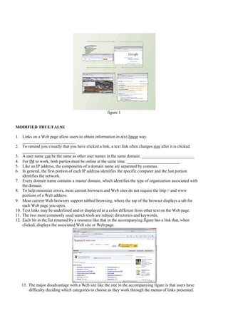 figure 1


MODIFIED TRUE/FALSE

1. Links on a Web page allow users to obtain information in a(n) linear way.
    _________________________
2. To remind you visually that you have clicked a link, a text link often changes size after it is clicked.
    _________________________
3. A user name can be the same as other user names in the same domain. _________________________
4. For IM to work, both parties must be online at the same time. _________________________
5. Like an IP address, the components of a domain name are separated by commas.
6. In general, the first portion of each IP address identifies the specific computer and the last portion
    identifies the network.
7. Every domain name contains a master domain, which identifies the type of organization associated with
    the domain.
8. To help minimize errors, most current browsers and Web sites do not require the http:// and www
    portions of a Web address.
9. Most current Web browsers support tabbed browsing, where the top of the browser displays a tab for
    each Web page you open.
10. Text links may be underlined and/or displayed in a color different from other text on the Web page.
11. The two most commonly used search tools are subject directories and keywords.
12. Each hit in the list returned by a resource like that in the accompanying figure has a link that, when
    clicked, displays the associated Web site or Web page.




   13. The major disadvantage with a Web site like the one in the accompanying figure is that users have
       difficulty deciding which categories to choose as they work through the menus of links presented.
 