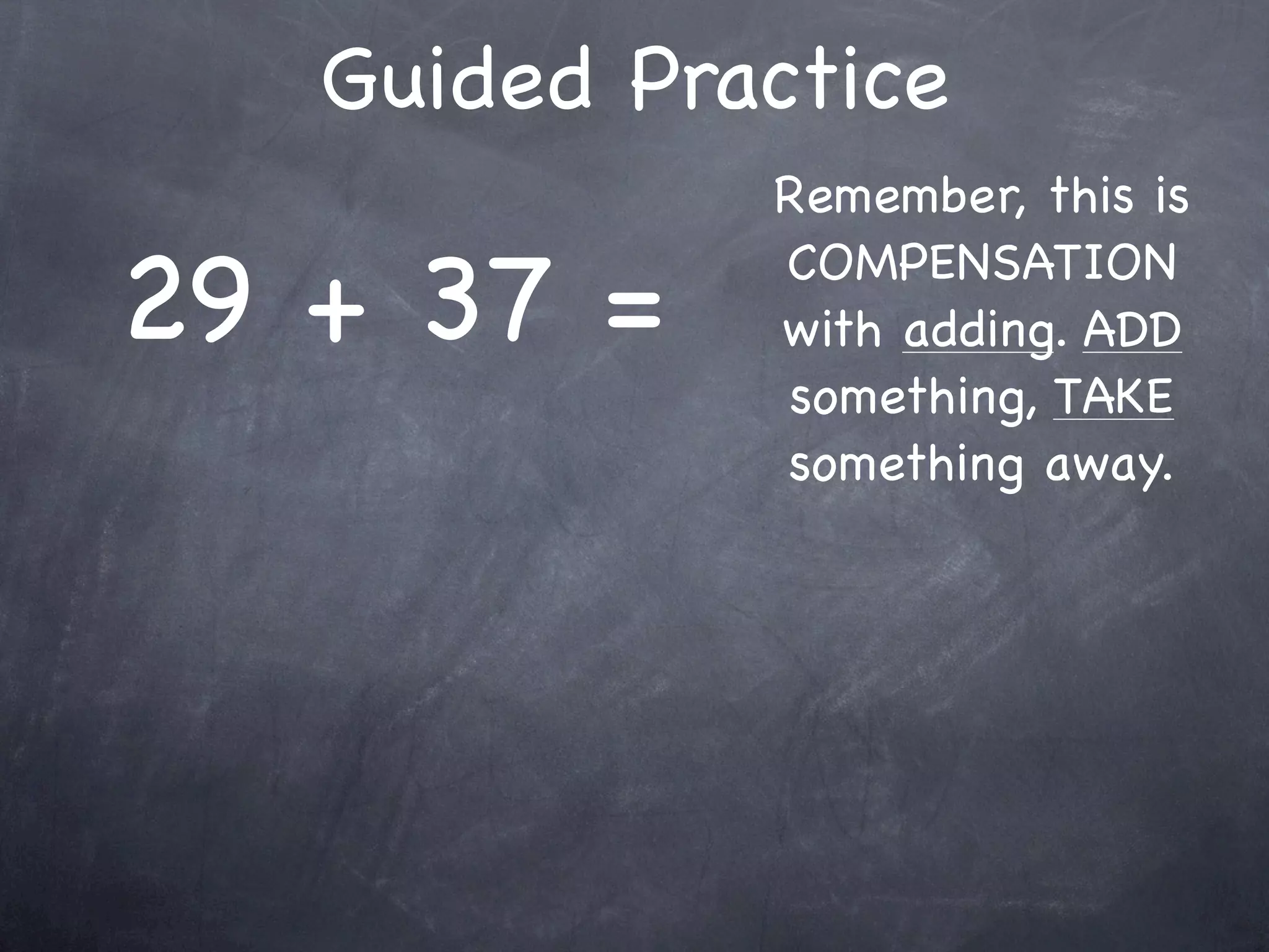 Compensation Numbers
Compensation involves deciding which number to
  adjust to make it easier to add or subtract.
  Compensate by changing the other number.

               47 + 16
       Add 3                    Subtract 3
                                 to adjust
 