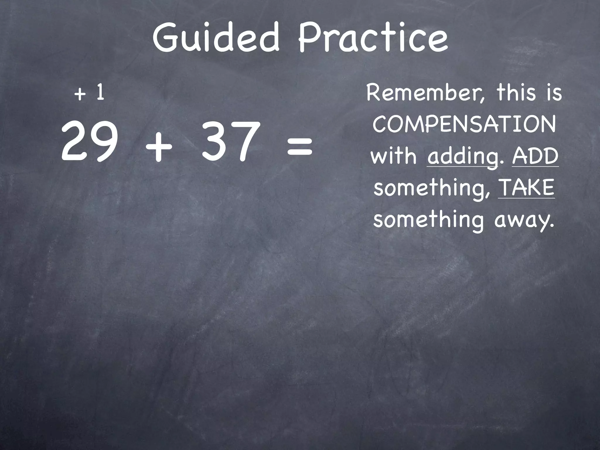 Compensation Numbers
Compensation involves deciding which number to
  adjust to make it easier to add or subtract.
  Compensate by changing the other number.

               47 + 16
       Add 3                    Subtract 3
                                 to adjust



               50
 