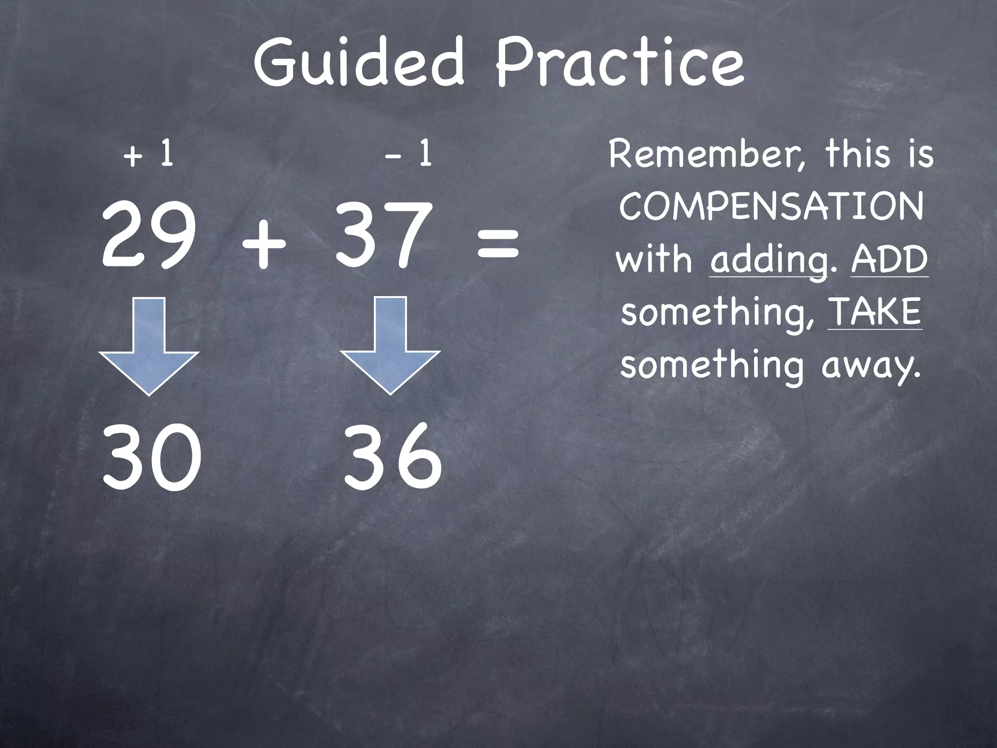 Compensation Numbers
Compensation involves deciding which number to
  adjust to make it easier to add or subtract.
  Compensate by changing the other number.

               47 + 16
       Add 3                    Subtract 3
                                 to adjust



               50 + 13 = 63
 