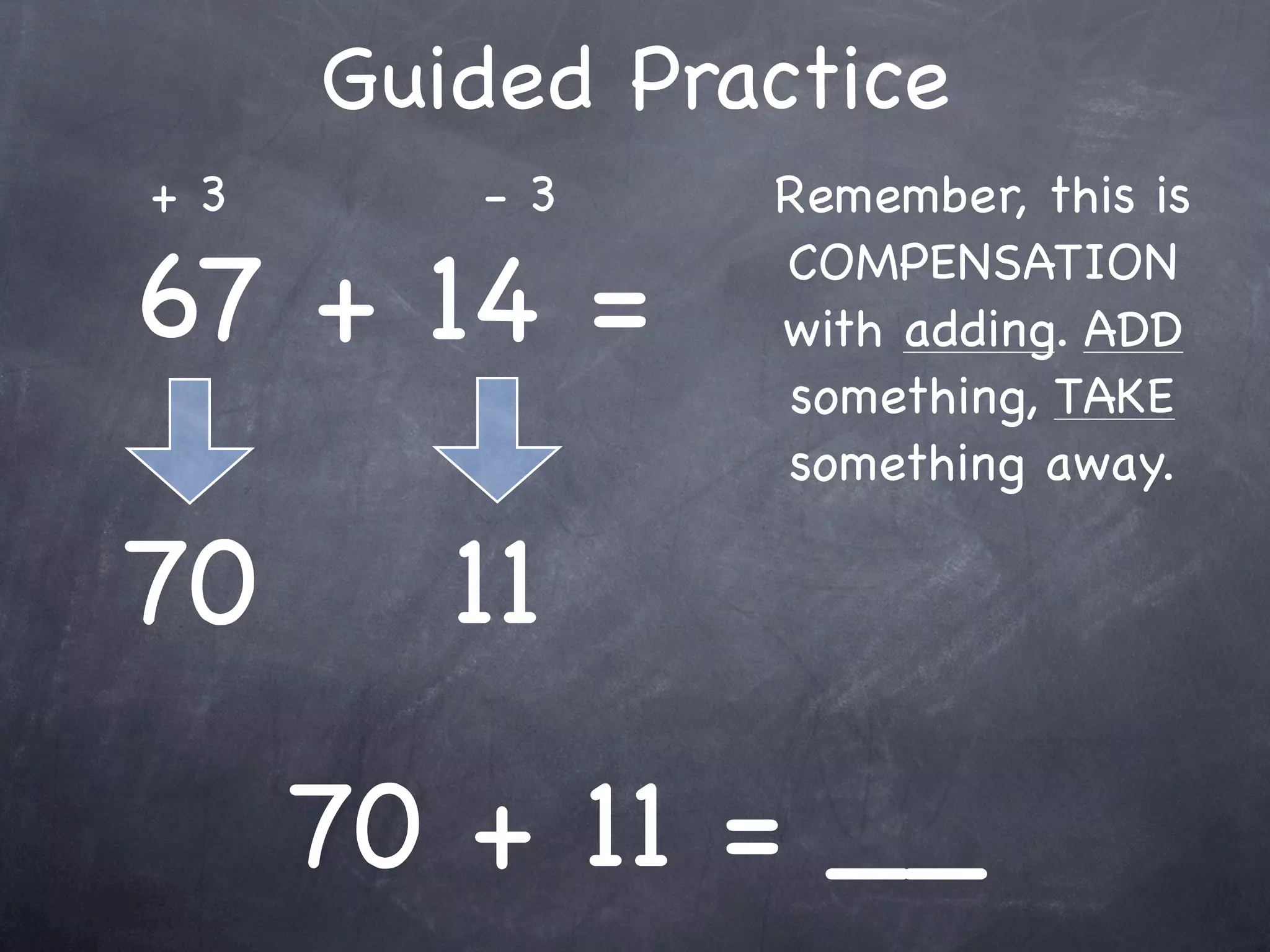 Compensation Numbers
Compensation involves deciding which number to
  adjust to make it easier to add or subtract.
  Compensate by changing the other number.

              73 - 38
        Add 2
                                  Add 2
      to adjust




              75
 