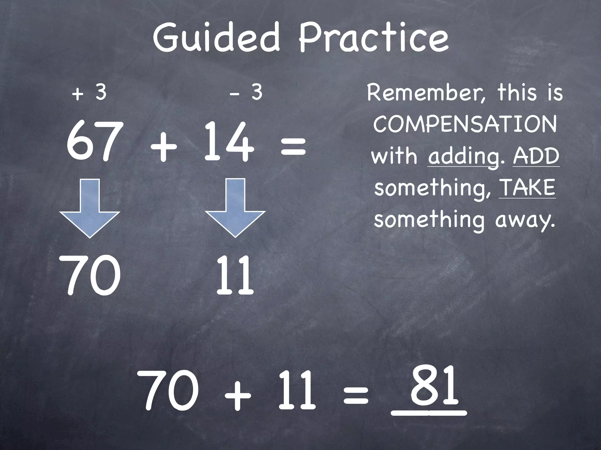Compensation Numbers
Compensation involves deciding which number to
  adjust to make it easier to add or subtract.
  Compensate by changing the other number.

              73 - 38
        Add 2
                                  Add 2
      to adjust




              75 -
 