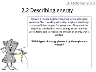 10 October 2010 2.2 Describing energy Jenny is a trainee engineer working for an aerospace company. She is working with other engineers to design a more efficient engine for aeroplanes. They want the engine to transform as much energy as possible into useful forms and to reduce the amount of energy that is wasted. Which types of energy given out by the engine are wasted? 