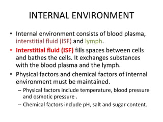 INTERNAL ENVIRONMENT Internal environment consists of blood plasma,  interstitial fluid (ISF)  and  lymph . Interstitial fluid (ISF)  fills spaces between cells and bathes the cells. It exchanges substances with the blood plasma and the lymph. Physical factors and chemical factors of internal environment must be maintained. Physical factors include temperature, blood pressure and osmotic pressure . Chemical factors include pH, salt and sugar content. 