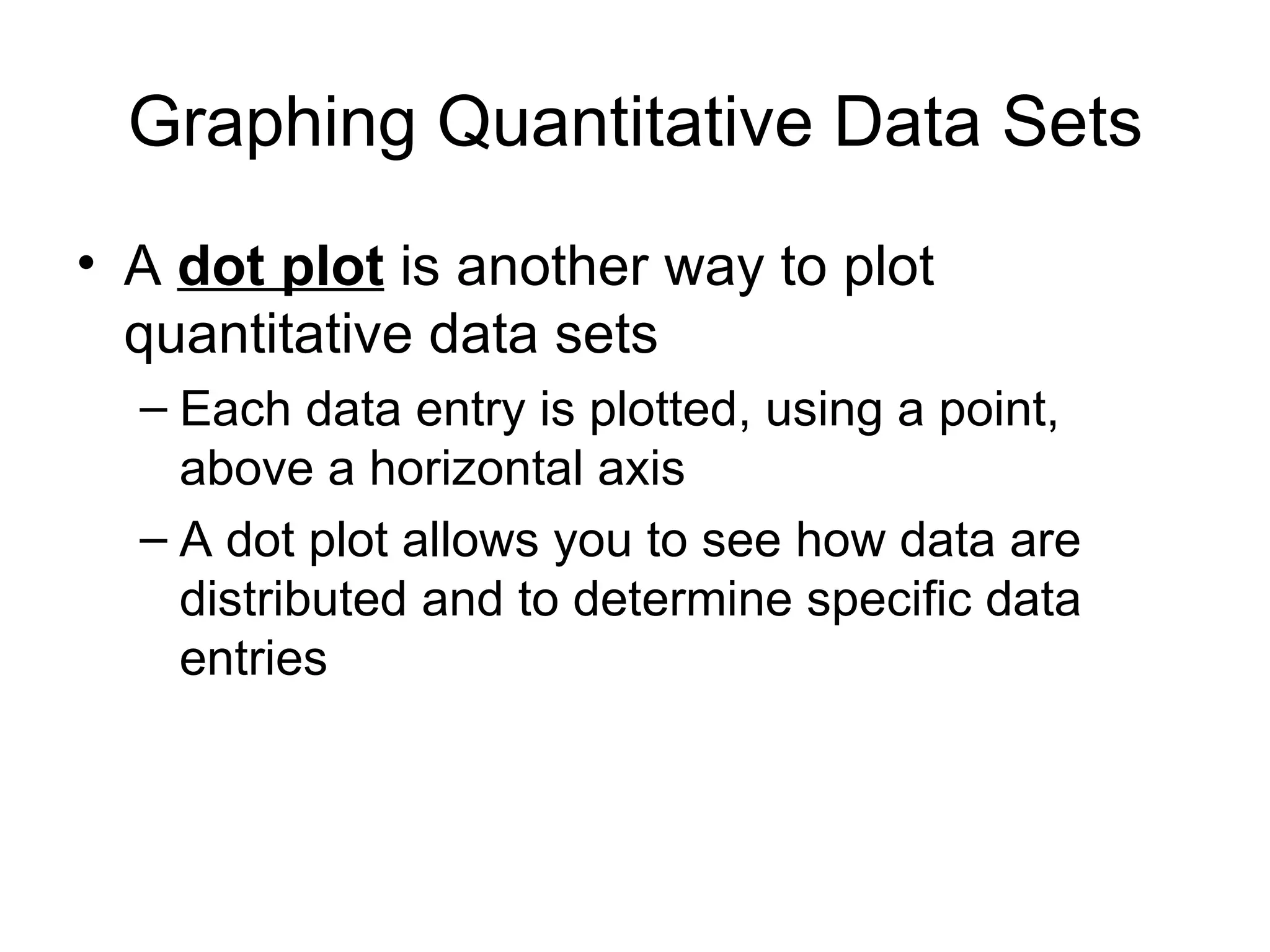 Graphing Quantitative Data Sets A  dot plot  is another way to plot quantitative data sets Each data entry is plotted, using a point, above a horizontal axis A dot plot allows you to see how data are distributed and to determine specific data entries 