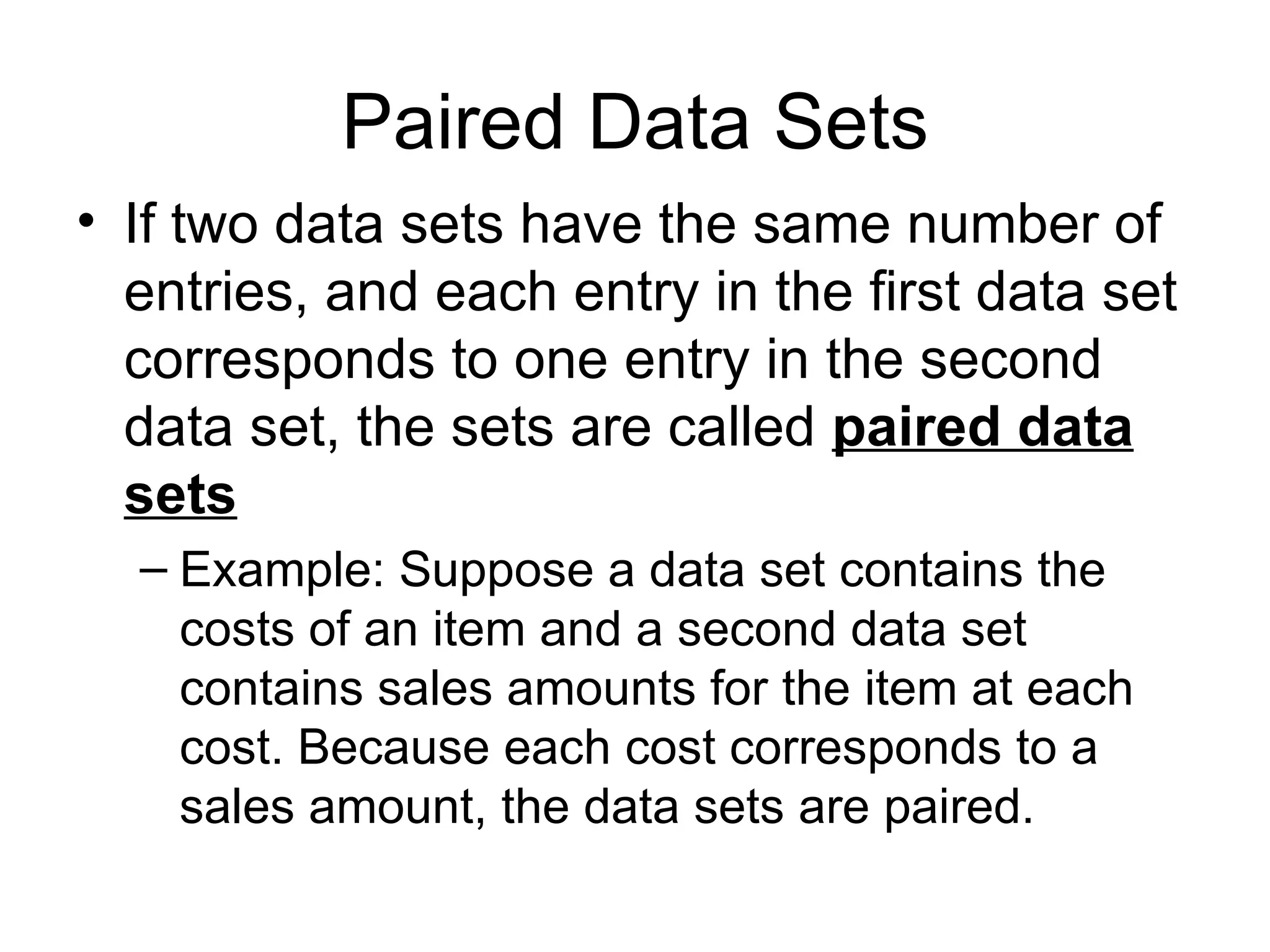 Paired Data Sets If two data sets have the same number of entries, and each entry in the first data set corresponds to one entry in the second data set, the sets are called  paired data sets Example: Suppose a data set contains the costs of an item and a second data set contains sales amounts for the item at each cost. Because each cost corresponds to a sales amount, the data sets are paired. 
