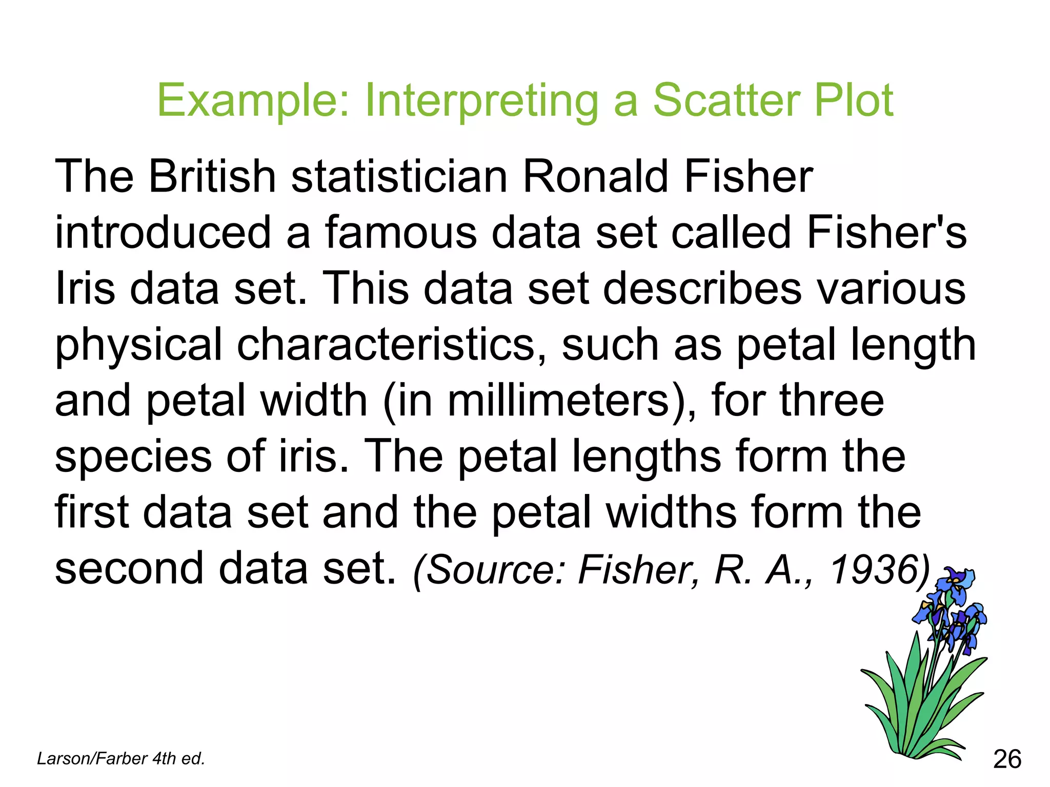 Example: Interpreting a Scatter Plot The British statistician Ronald Fisher introduced a famous data set called Fisher's Iris data set. This data set describes various physical characteristics, such as petal length and petal width (in millimeters), for three species of iris. The petal lengths form the first data set and the petal widths form the second data set.  (Source: Fisher, R. A., 1936) Larson/Farber 4th ed. 