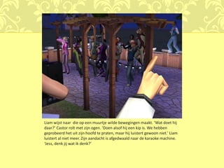 Liam wijst naar die op een muurtje wilde bewegingen maakt. ‘Wat doet hij
daar?’ Castor rolt met zijn ogen. ‘Doen alsof hij een kip is. We hebben
geprobeerd het uit zijn hoofd te praten, maar hij luistert gewoon niet.’ Liam
luistert al niet meer. Zijn aandacht is afgedwaald naar de karaoke machine.
‘Jess, denk jij wat ik denk?’
 