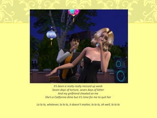 It’s been a really really messed up week
             Seven days of torture, seven days of bitter
                   And my girlfriend cheated on me
       She’s a California dime but it’s time for me to quit her

La la la, whatever, la la la, it doesn’t matter, la la la, oh well, la la la
 