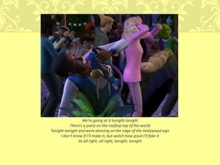 We’re going at it tonight tonight
           There’s a party on the rooftop top of the world
Tonight tonight and were dancing on the edge of the Hollywood sign
     I don’t know if I’ll make it, but watch how good I’ll fake it
                Its all right, all right, tonight, tonight
 