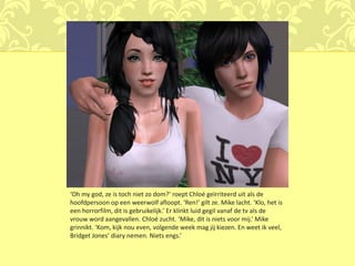 ‘Oh my god, ze is toch niet zo dom?’ roept Chloé geïrriteerd uit als de
hoofdpersoon op een weerwolf afloopt. ‘Ren!’ gilt ze. Mike lacht. ‘Klo, het is
een horrorfilm, dit is gebruikelijk.’ Er klinkt luid gegil vanaf de tv als de
vrouw word aangevallen. Chloé zucht. ‘Mike, dit is niets voor mij.’ Mike
grinnikt. ‘Kom, kijk nou even, volgende week mag jij kiezen. En weet ik veel,
Bridget Jones’ diary nemen. Niets engs.’
 