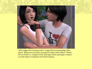 ‘Wil je zeggen dat ik bang ben dan?’ vraagt Chloé verontwaardigd. Mike
grijnst. ‘Waarom zou je anders zo graag iets anders willen kijken?’ ‘Omdat
het een flutfilm is,’ moppert Chloé. Ook tegen Chloé’s gemopper in blijven
ze verder kijken en langzaam word Chloé slaperig.
 