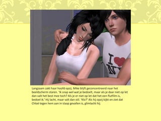Langzaam zakt haar hoofd opzij. Mike blijft geconcentreerd naar het
beeldscherm staren. ‘Ik snap wel wat je bedoelt, maar als je daar niet op let
dan valt het best mee toch? Als je er niet op let dat het een flutfilm is,
bedoel ik.’ Hij lacht, maar valt dan stil. ‘Klo?’ Als hij opzij kijkt en ziet dat
Chloé tegen hem aan in slaap gevallen is, glimlacht hij.
 