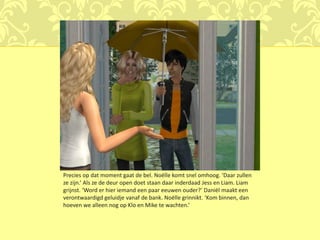 Precies op dat moment gaat de bel. Noëlle komt snel omhoog. ‘Daar zullen
ze zijn.’ Als ze de deur open doet staan daar inderdaad Jess en Liam. Liam
grijnst. ‘Word er hier iemand een paar eeuwen ouder?’ Daniël maakt een
verontwaardigd geluidje vanaf de bank. Noëlle grinnikt. ‘Kom binnen, dan
hoeven we alleen nog op Klo en Mike te wachten.’
 