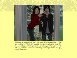 Noëlle maakt net aanstalten om te gaan zitten, als de bel weer gaat. Dit keer
zijn het Chloé en Mike. Noëlle zwaait de deur open en glimlacht. ‘Mooi, dan
kunnen we beginnen.’ Mike glimlacht verontschuldigend. ‘Sorry dat we wat
later zijn, we komen rechtstreeks van college af.’ Liam grinnikt. ‘Geen zorgen,
wij zijn er ook net.’
 