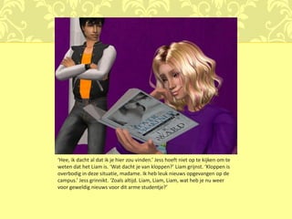 ‘Hee, ik dacht al dat ik je hier zou vinden.’ Jess hoeft niet op te kijken om te
weten dat het Liam is. ‘Wat dacht je van kloppen?’ Liam grijnst. ‘Kloppen is
overbodig in deze situatie, madame. Ik heb leuk nieuws opgevangen op de
campus.’ Jess grinnikt. ‘Zoals altijd. Liam, Liam, Liam, wat heb je nu weer
voor geweldig nieuws voor dit arme studentje?’
 