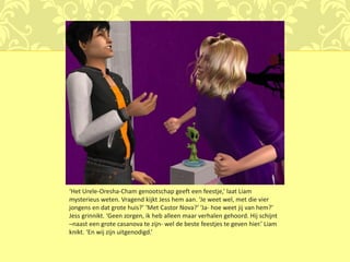 ‘Het Urele-Oresha-Cham genootschap geeft een feestje,’ laat Liam
mysterieus weten. Vragend kijkt Jess hem aan. ‘Je weet wel, met die vier
jongens en dat grote huis?’ ‘Met Castor Nova?’ ‘Ja- hoe weet jij van hem?’
Jess grinnikt. ‘Geen zorgen, ik heb alleen maar verhalen gehoord. Hij schijnt
–naast een grote casanova te zijn- wel de beste feestjes te geven hier.’ Liam
knikt. ‘En wij zijn uitgenodigd.’
 