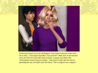 Enthousiast opent Jess haar kledingkast. ‘Dan moet ik wel iets anders aan,
dit is niets…’ Liam grijnst tevreden. ‘Dus je komt?’ ‘Well, duh. Ik wil ook wel
eens zien hoe een echt UOC feest eruitziet, in plaats van alleen alle
cheerleaders erover horen te zingen… Toch weet ik zeker dat het niet zo
geweldig kan zijn, het blijft maar een feest.’ ‘Het is magisch Jess, magisch.’
 