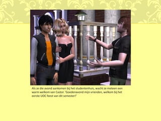 Als ze die avond aankomen bij het studentenhuis, wacht ze meteen een
warm welkom van Castor. ‘Goedenavond mijn vrienden, welkom bij het
eerste UOC feest van dit semester!’
 