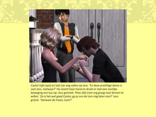Castor kijkt opzij en laat zijn oog vallen op Jess. ‘En deze prachtige dame is
vast Jess, nietwaar?’ Hij neemt haar hand en drukt er met een sierlijke
beweging een kus op. Jess giechelt. Plots lijkt Liam erg graag naar binnen te
willen. ‘Zo is het wel goed Castor, ga je ons de tuin nog laten zien?’ Jess
grijnst. ‘Vanwaar de haast, Liam?’
 