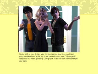 Castor leidt ze naar de tuin waar het feest aan de gang is en maakt een
groot sierlijk gebaar. ‘Voilà. Het is nog niet echt druk, maar-’ ‘Oh my god!’
roept Jess uit. ‘Het is geweldig.’ Liam grijnst. ‘Ik zei het toch.’ Verstoord kijkt
Jess opzij.
 