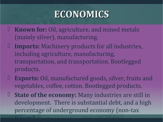 ECONOMICSECONOMICS
 Known for: Oil, agriculture, and mined metals
(mainly silver), manufacturing.
 Imports: Machinery products for all industries,
including agriculture, manufacturing,
transportation, and transportation. Bootlegged
products.
 Exports: Oil, manufactured goods, silver, fruits and
vegetables, coffee, cotton. Bootlegged products.
 State of the economy: Many industries are still in
development. There is substantial debt, and a high
percentage of underground economy (non-tax
payers).
 