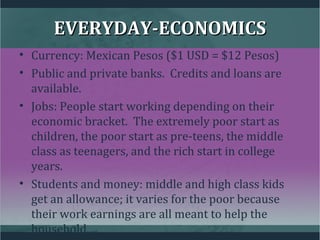 EVERYDAY-ECONOMICSEVERYDAY-ECONOMICS
• Currency: Mexican Pesos ($1 USD = $12 Pesos)
• Public and private banks. Credits and loans are
available.
• Jobs: People start working depending on their
economic bracket. The extremely poor start as
children, the poor start as pre-teens, the middle
class as teenagers, and the rich start in college
years.
• Students and money: middle and high class kids
get an allowance; it varies for the poor because
their work earnings are all meant to help the
household.
 