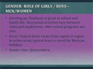 GENDER- ROLE OF GIRLS / BOYS –GENDER- ROLE OF GIRLS / BOYS –
MEN/WOMENMEN/WOMEN
• Growing up: Emphasis is given to school and
family life. Recreation activities vary between
cities and small towns. After school programs are
rare.
• Dress: Typical dress varies from region to region.
In urban areas, typical dress is saved for Mexican
holidays.
• Gender rites: Quinceañera.
 