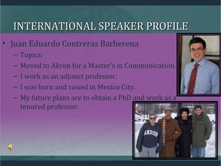 INTERNATIONAL SPEAKER PROFILEINTERNATIONAL SPEAKER PROFILE
• Juan Eduardo Contreras Barberena
– Topics:
– Moved to Akron for a Master’s in Communication.
– I work as an adjunct professor.
– I was born and raised in Mexico City.
– My future plans are to obtain a PhD and work as a
tenured professor.
 