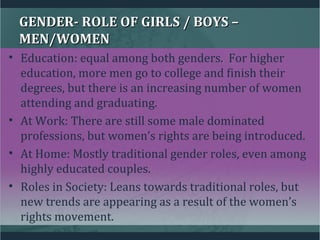 GENDER- ROLE OF GIRLS / BOYS –GENDER- ROLE OF GIRLS / BOYS –
MEN/WOMENMEN/WOMEN
• Education: equal among both genders. For higher
education, more men go to college and finish their
degrees, but there is an increasing number of women
attending and graduating.
• At Work: There are still some male dominated
professions, but women’s rights are being introduced.
• At Home: Mostly traditional gender roles, even among
highly educated couples.
• Roles in Society: Leans towards traditional roles, but
new trends are appearing as a result of the women’s
rights movement.
 
