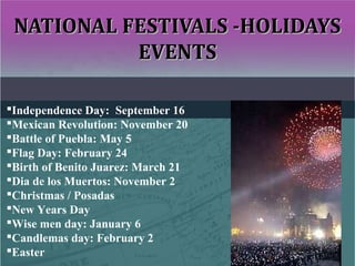 NATIONAL FESTIVALS -HOLIDAYSNATIONAL FESTIVALS -HOLIDAYS
EVENTSEVENTS
Independence Day: September 16
Mexican Revolution: November 20
Battle of Puebla: May 5
Flag Day: February 24
Birth of Benito Juarez: March 21
Dia de los Muertos: November 2
Christmas / Posadas
New Years Day
Wise men day: January 6
Candlemas day: February 2
Easter
 
