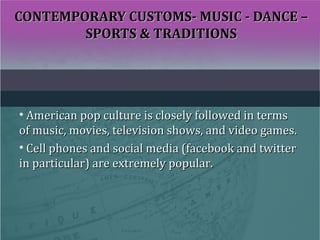 CONTEMPORARY CUSTOMS- MUSIC - DANCE –CONTEMPORARY CUSTOMS- MUSIC - DANCE –
SPORTS & TRADITIONSSPORTS & TRADITIONS
• American pop culture is closely followed in termsAmerican pop culture is closely followed in terms
of music, movies, television shows, and video games.of music, movies, television shows, and video games.
• Cell phones and social media (facebook and twitterCell phones and social media (facebook and twitter
in particular) are extremely popular.in particular) are extremely popular.
 